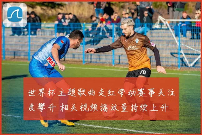 世界杯主题歌曲走红带动赛事关注度攀升 相关视频播放量持续上升
