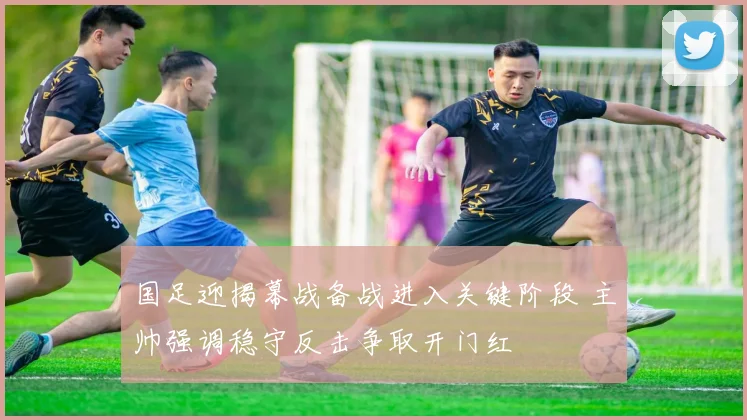 国足迎揭幕战备战进入关键阶段 主帅强调稳守反击争取开门红