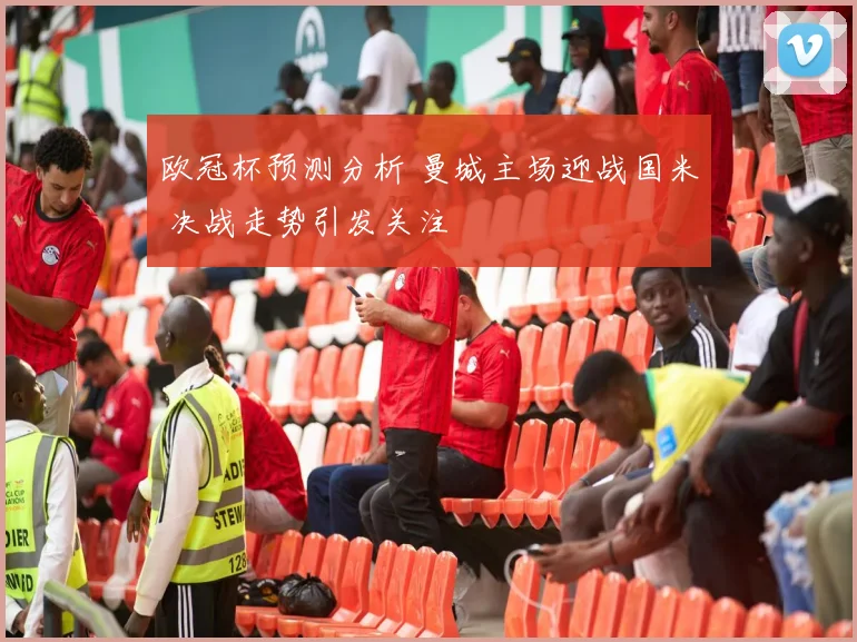 欧冠杯预测分析 曼城主场迎战国米 决战走势引发关注