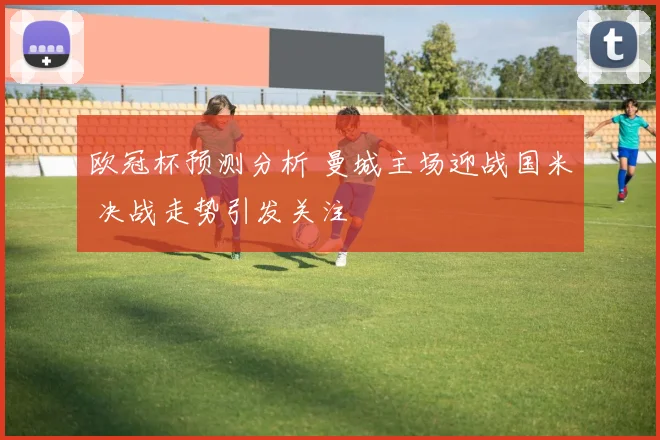 欧冠杯预测分析 曼城主场迎战国米 决战走势引发关注