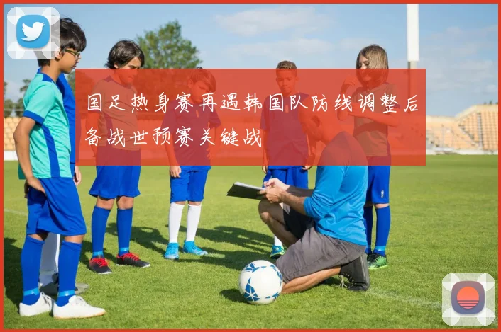 国足热身赛再遇韩国队防线调整后备战世预赛关键战