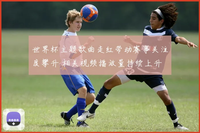 世界杯主题歌曲走红带动赛事关注度攀升 相关视频播放量持续上升