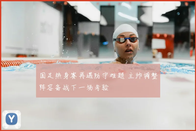 国足热身赛再遇防守难题 主帅调整阵容备战下一场考验
