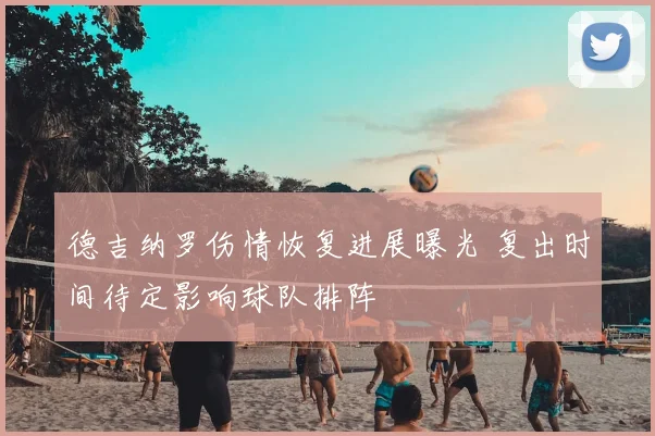 德吉纳罗伤情恢复进展曝光 复出时间待定影响球队排阵