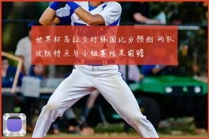 世界杯乌拉圭对韩国比分预测 两队攻防特点与小组赛结果前瞻