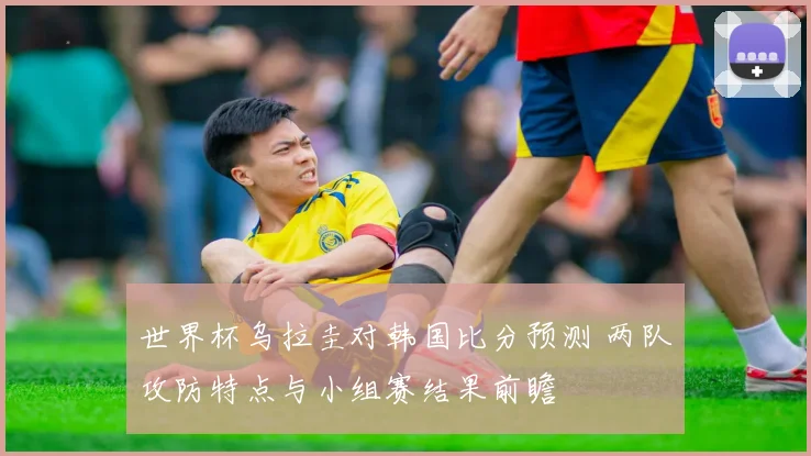 世界杯乌拉圭对韩国比分预测 两队攻防特点与小组赛结果前瞻